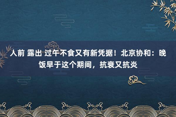 人前 露出 过午不食又有新凭据！北京协和：晚饭早于这个期间，抗衰又抗炎