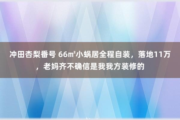 冲田杏梨番号 66㎡小蜗居全程自装，落地11万，老妈齐不确信是我我方装修的