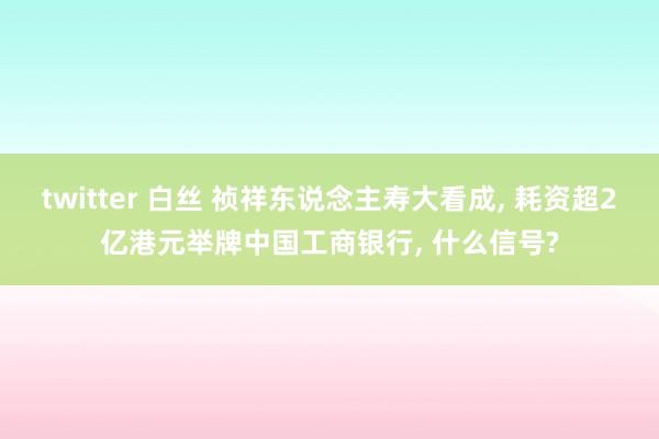 twitter 白丝 祯祥东说念主寿大看成， 耗资超2亿港元举牌中国工商银行， 什么信号?