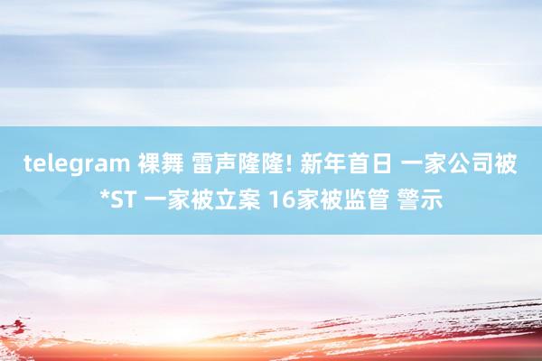 telegram 裸舞 雷声隆隆! 新年首日 一家公司被*ST 一家被立案 16家被监管 警示