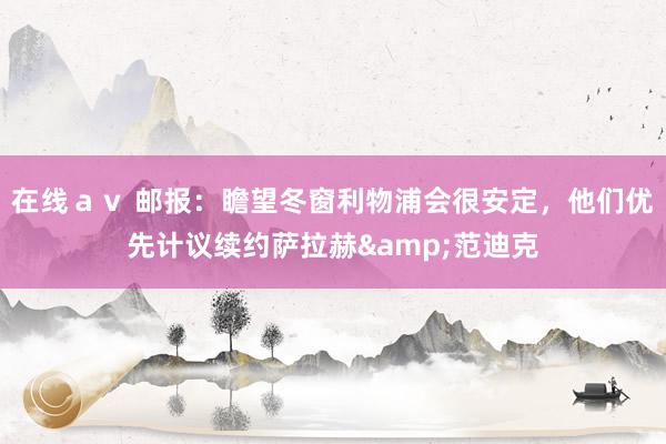 在线ａｖ 邮报：瞻望冬窗利物浦会很安定，他们优先计议续约萨拉赫&范迪克