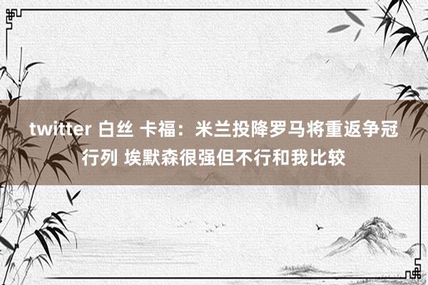 twitter 白丝 卡福：米兰投降罗马将重返争冠行列 埃默森很强但不行和我比较