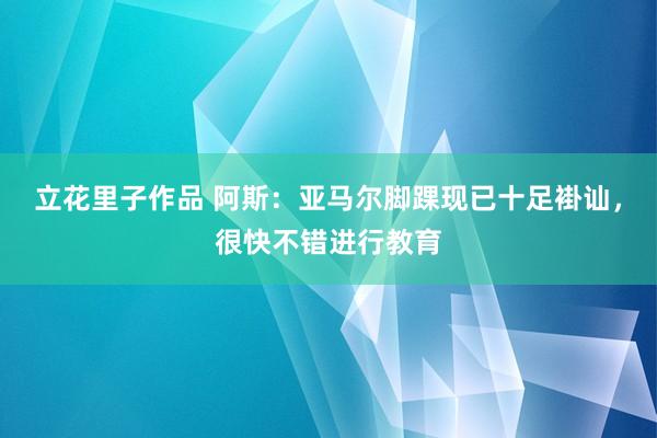 立花里子作品 阿斯：亚马尔脚踝现已十足褂讪，很快不错进行教育