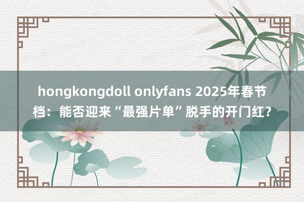 hongkongdoll onlyfans 2025年春节档：能否迎来“最强片单”脱手的开门红？