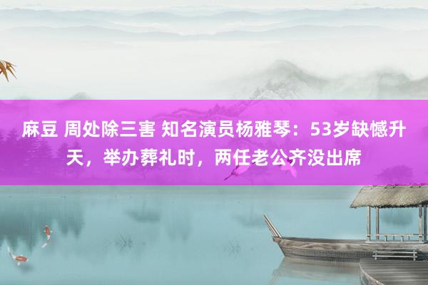 麻豆 周处除三害 知名演员杨雅琴：53岁缺憾升天，举办葬礼时，两任老公齐没出席