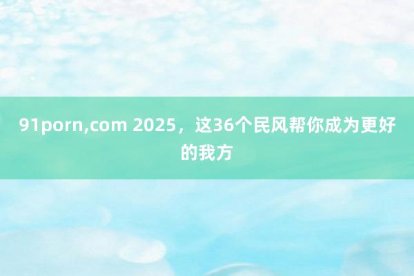 91porn，com 2025，这36个民风帮你成为更好的我方