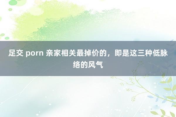 足交 porn 亲家相关最掉价的，即是这三种低脉络的风气