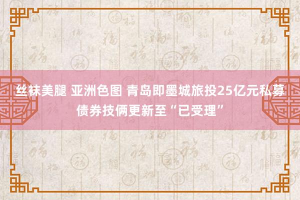 丝袜美腿 亚洲色图 青岛即墨城旅投25亿元私募债券技俩更新至“已受理”