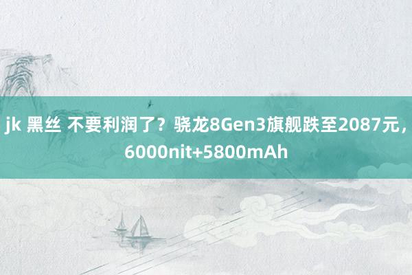 jk 黑丝 不要利润了？骁龙8Gen3旗舰跌至2087元，6000nit+5800mAh