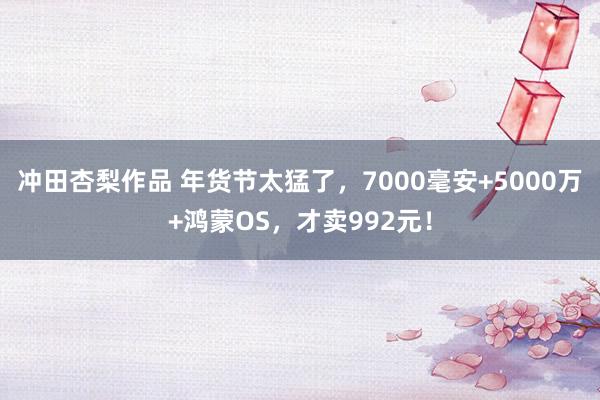 冲田杏梨作品 年货节太猛了，7000毫安+5000万+鸿蒙OS，才卖992元！