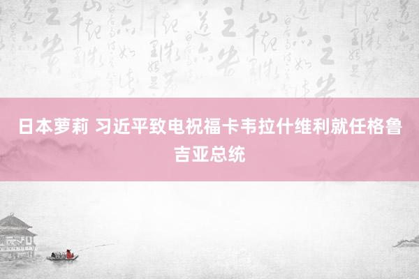 日本萝莉 习近平致电祝福卡韦拉什维利就任格鲁吉亚总统