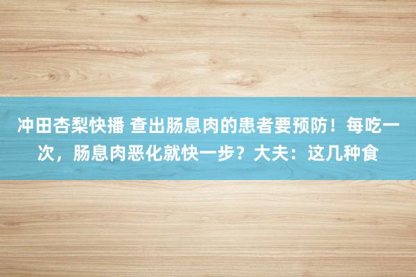 冲田杏梨快播 查出肠息肉的患者要预防！每吃一次，肠息肉恶化就快一步？大夫：这几种食