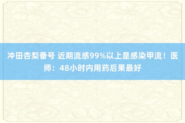 冲田杏梨番号 近期流感99%以上是感染甲流！医师：48小时内用药后果最好