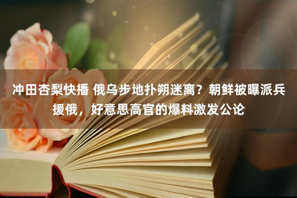 冲田杏梨快播 俄乌步地扑朔迷离？朝鲜被曝派兵援俄，好意思高官的爆料激发公论