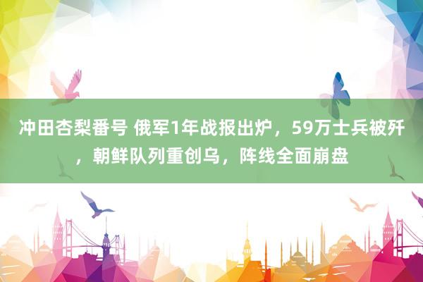 冲田杏梨番号 俄军1年战报出炉，59万士兵被歼，朝鲜队列重创乌，阵线全面崩盘