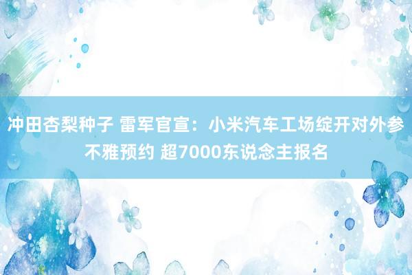 冲田杏梨种子 雷军官宣：小米汽车工场绽开对外参不雅预约 超7000东说念主报名