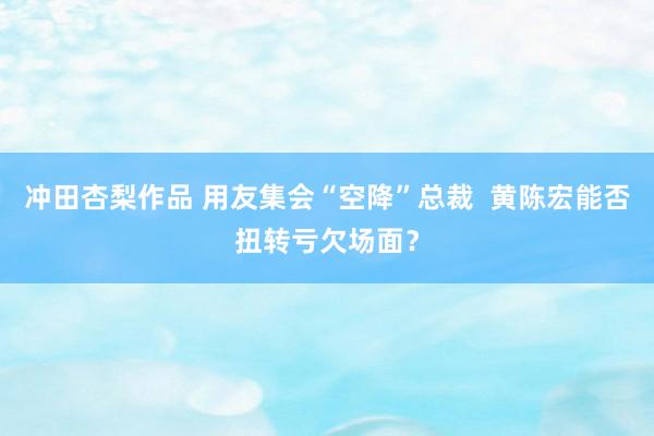 冲田杏梨作品 用友集会“空降”总裁  黄陈宏能否扭转亏欠场面？