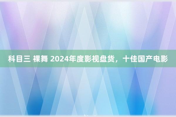 科目三 裸舞 2024年度影视盘货，十佳国产电影