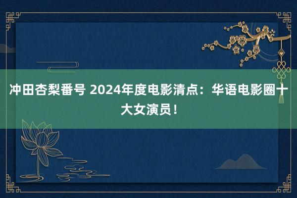 冲田杏梨番号 2024年度电影清点：华语电影圈十大女演员！