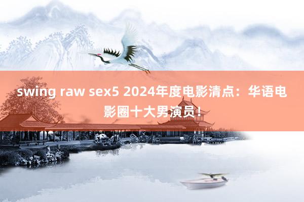 swing raw sex5 2024年度电影清点：华语电影圈十大男演员！