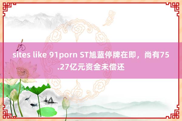 sites like 91porn ST旭蓝停牌在即，尚有75.27亿元资金未偿还