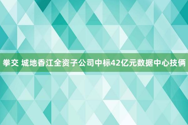 拳交 城地香江全资子公司中标42亿元数据中心技俩