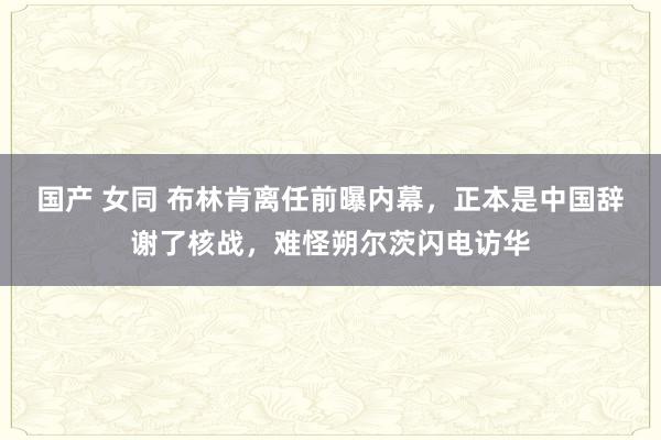 国产 女同 布林肯离任前曝内幕，正本是中国辞谢了核战，难怪朔尔茨闪电访华