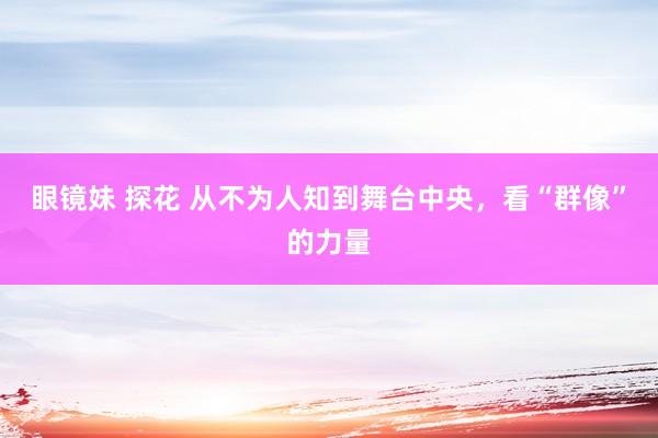 眼镜妹 探花 从不为人知到舞台中央，看“群像”的力量