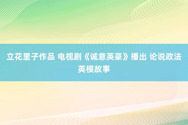 立花里子作品 电视剧《诚意英豪》播出 论说政法英模故事