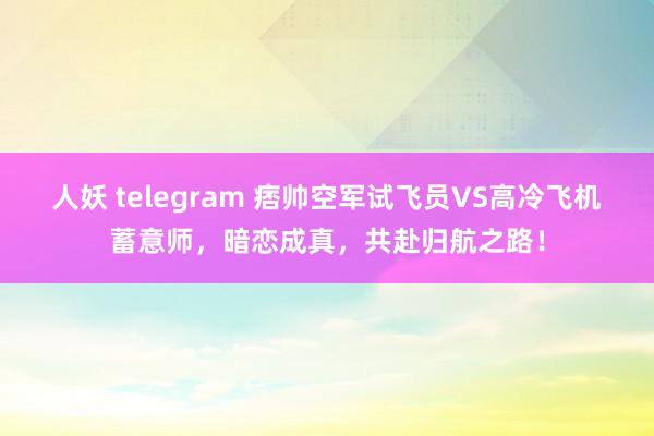 人妖 telegram 痞帅空军试飞员VS高冷飞机蓄意师，暗恋成真，共赴归航之路！