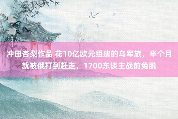 冲田杏梨作品 花10亿欧元组建的乌军旅，半个月就被俄打到赶走，1700东谈主战前兔脱