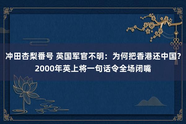 冲田杏梨番号 英国军官不明：为何把香港还中国？2000年英上将一句话令全场闭嘴