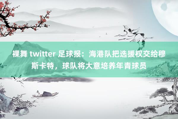 裸舞 twitter 足球报：海港队把选援权交给穆斯卡特，球队将大意培养年青球员