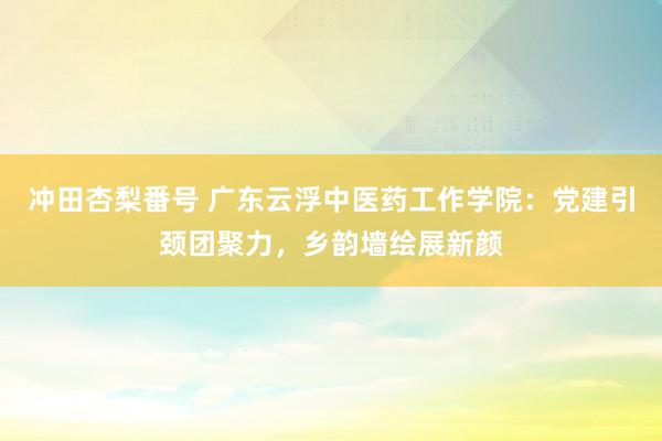 冲田杏梨番号 广东云浮中医药工作学院：党建引颈团聚力，乡韵墙绘展新颜