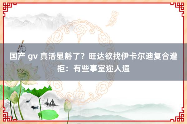 国产 gv 真活显豁了？旺达欲找伊卡尔迪复合遭拒：有些事室迩人遐