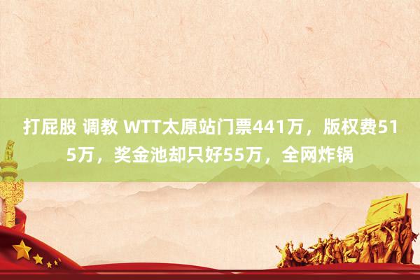 打屁股 调教 WTT太原站门票441万，版权费515万，奖金池却只好55万，全网炸锅