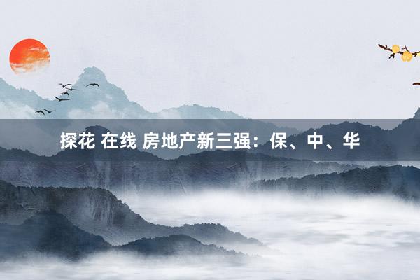 探花 在线 房地产新三强：保、中、华