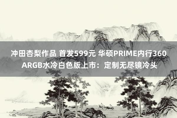 冲田杏梨作品 首发599元 华硕PRIME内行360 ARGB水冷白色版上市：定制无尽镜冷头