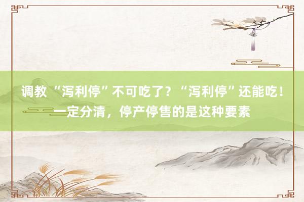 调教 “泻利停”不可吃了？“泻利停”还能吃！一定分清，停产停售的是这种要素