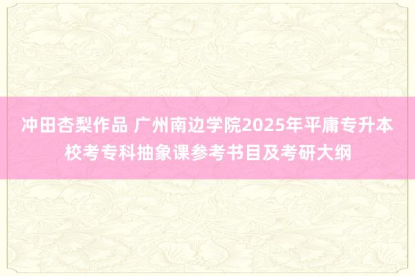 冲田杏梨作品 广州南边学院2025年平庸专升本校考专科抽象课参考书目及考研大纲