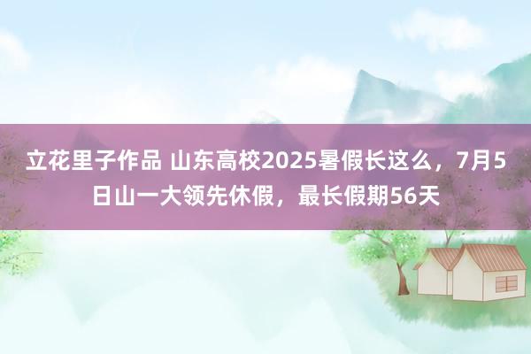 立花里子作品 山东高校2025暑假长这么，7月5日山一大领先休假，最长假期56天