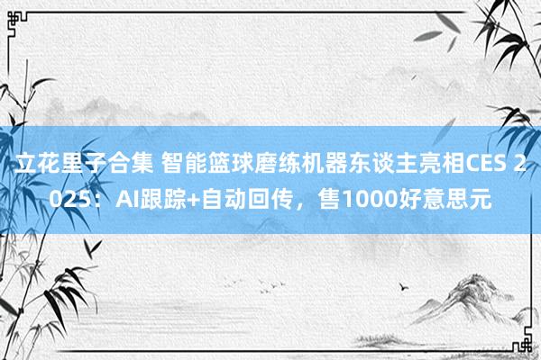 立花里子合集 智能篮球磨练机器东谈主亮相CES 2025：AI跟踪+自动回传，售1000好意思元