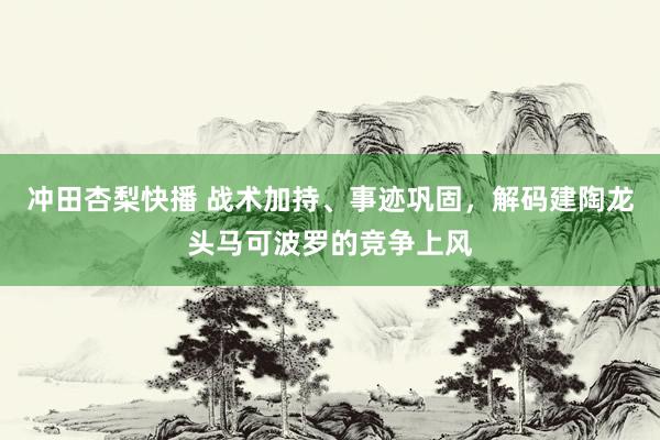 冲田杏梨快播 战术加持、事迹巩固，解码建陶龙头马可波罗的竞争上风