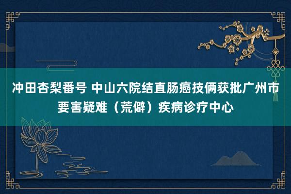 冲田杏梨番号 中山六院结直肠癌技俩获批广州市要害疑难（荒僻）疾病诊疗中心