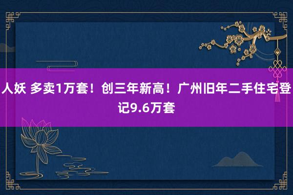 人妖 多卖1万套！创三年新高！广州旧年二手住宅登记9.6万套