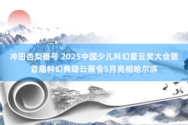 冲田杏梨番号 2025中国少儿科幻星云奖大会暨首届科幻典籍云展会5月亮相哈尔滨