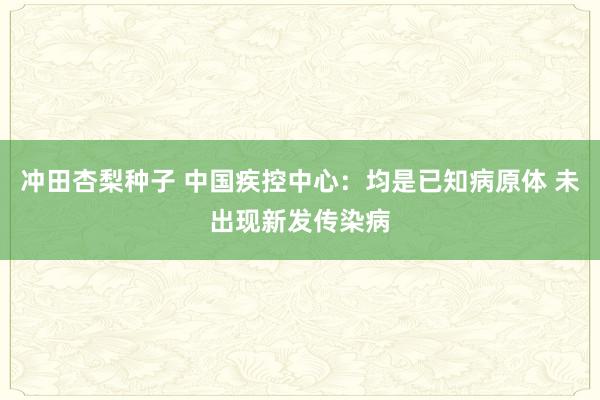 冲田杏梨种子 中国疾控中心：均是已知病原体 未出现新发传染病