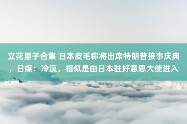 立花里子合集 日本皮毛称将出席特朗普接事庆典，日媒：冷漠，相似是由日本驻好意思大使进入