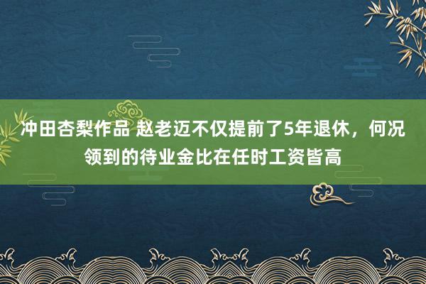 冲田杏梨作品 赵老迈不仅提前了5年退休，何况领到的待业金比在任时工资皆高