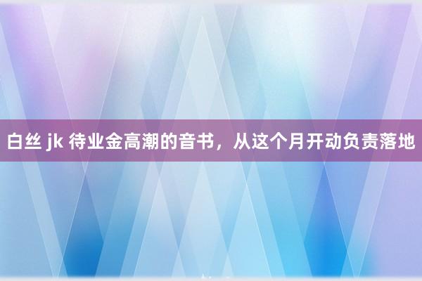 白丝 jk 待业金高潮的音书，从这个月开动负责落地